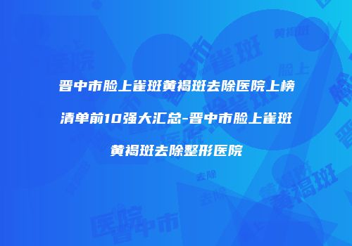 晋中市脸上雀斑黄褐斑去除医院上榜清单前10强大汇总-晋中市脸上雀斑黄褐斑去除整形医院