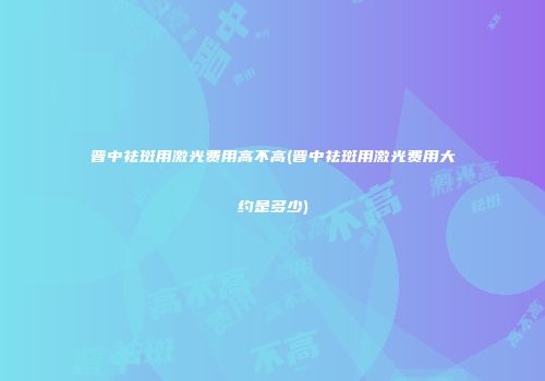 晋中祛斑用激光费用高不高(晋中祛斑用激光费用大约是多少)