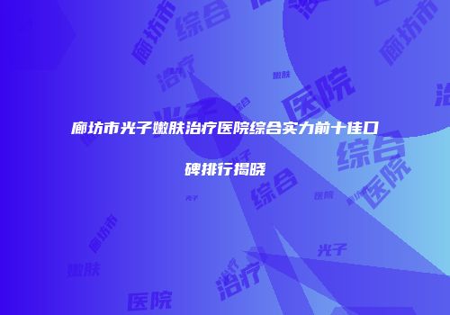 廊坊市光子嫩肤治疗医院综合实力前十佳口碑排行揭晓