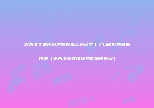 鸡西市丰臀用玻尿酸医院上榜名单十个口碑好的供你挑选（鸡西市丰臀用玻尿酸整形医院）