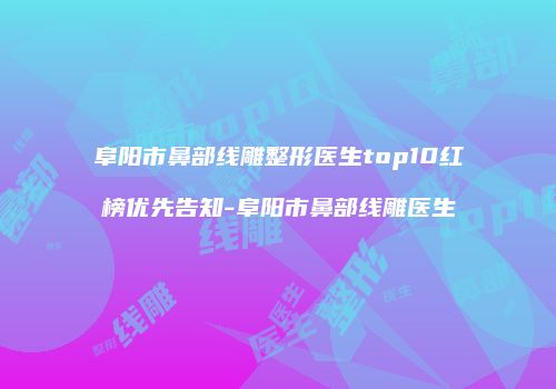 阜阳市鼻部线雕整形医生top10红榜优先告知-阜阳市鼻部线雕医生