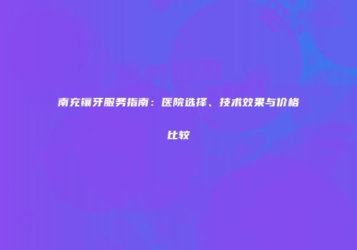 南充镶牙服务指南：医院选择、技术效果与价格比较