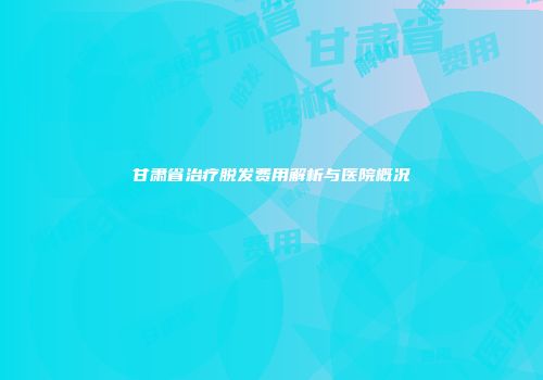 甘肃省治疗脱发费用解析与医院概况