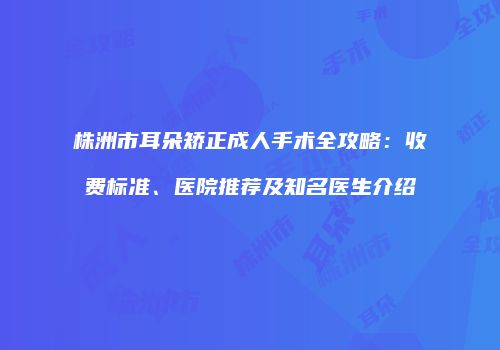 株洲市耳朵矫正成人手术全攻略：收费标准、医院推荐及知名医生介绍