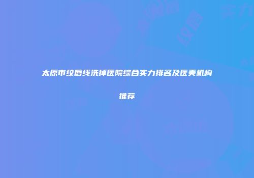 太原市纹唇线洗掉医院综合实力排名及医美机构推荐