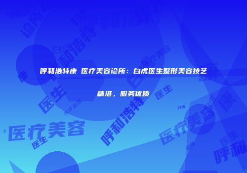 呼和浩特康睎医疗美容诊所：白虎医生整形美容技艺精湛，服务优质