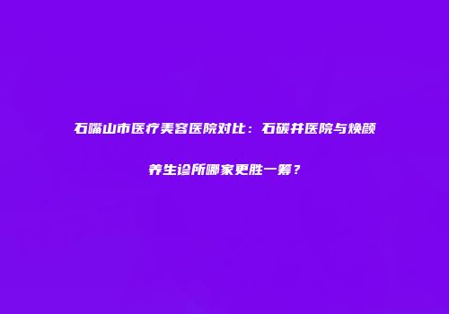 石嘴山市医疗美容医院对比：石碳井医院与焕颜养生诊所哪家更胜一筹？