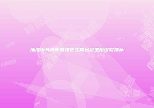 汕尾市耳廓修复术医生排名及整形医院推荐