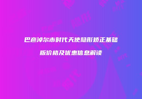 巴彦淖尔市时代天使隐形矫正基础版价格及优惠信息解读