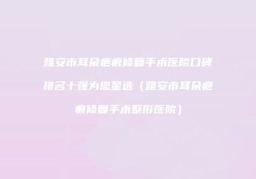 雅安市耳朵疤痕修复手术医院口碑排名十强为您星选（雅安市耳朵疤痕修复手术整形医院）