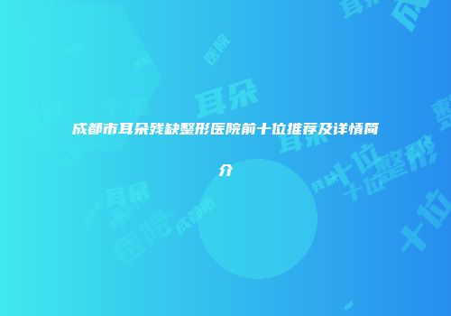 成都市耳朵残缺整形医院前十位推荐及详情简介
