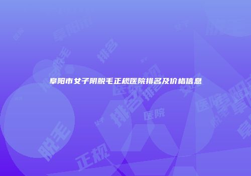 阜阳市女子阴脱毛正规医院排名及价格信息