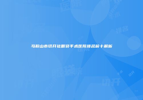 马鞍山市切开祛眼袋手术医院排名前十解析