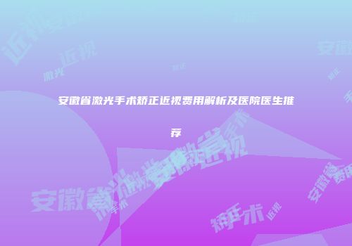 安徽省激光手术矫正近视费用解析及医院医生推荐