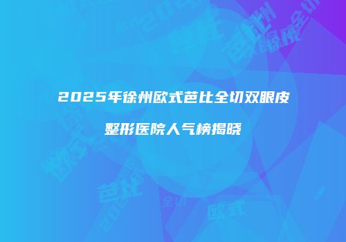 2025年徐州欧式芭比全切双眼皮整形医院人气榜揭晓