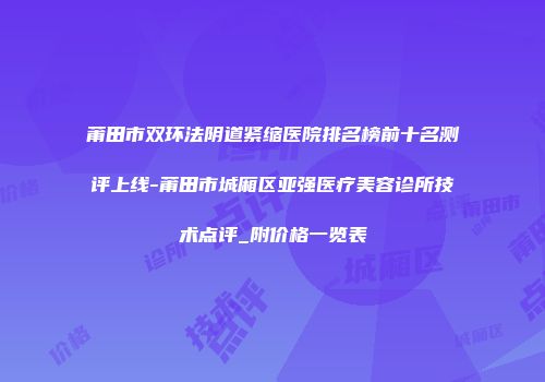 莆田市双环法阴道紧缩医院排名榜前十名测评上线-莆田市城厢区亚强医疗美容诊所技术点评_附价格一览表