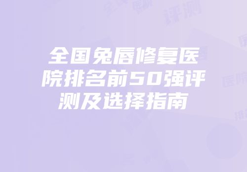全国兔唇修复医院排名前50强评测及选择指南