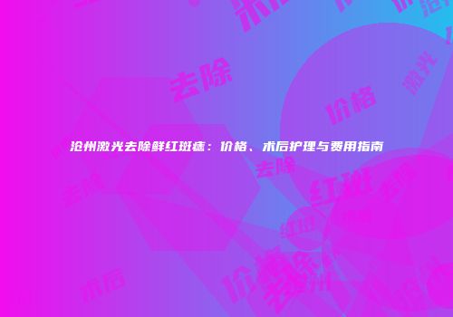 沧州激光去除鲜红斑痣：价格、术后护理与费用指南