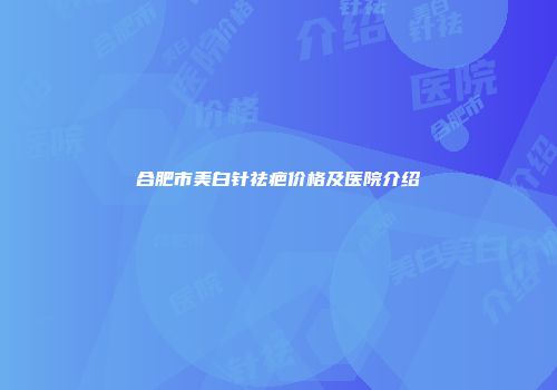 合肥市美白针祛疤价格及医院介绍