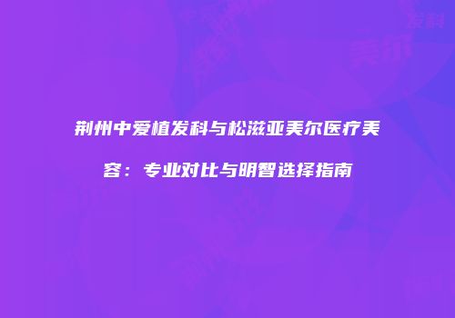 荆州中爱植发科与松滋亚美尔医疗美容：专业对比与明智选择指南