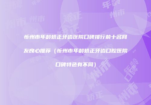 忻州市年龄矫正牙齿医院口碑排行前十名网友良心推荐（忻州市年龄矫正牙齿口腔医院口碑特色有不同）