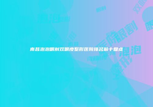 南昌泡泡眼割双眼皮整形医院排名前十盘点