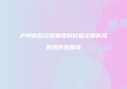 泸州市合资假体隆胸价格全解析及医院医生推荐
