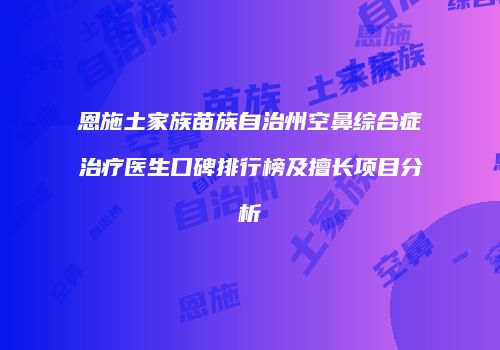 恩施土家族苗族自治州空鼻综合症治疗医生口碑排行榜及擅长项目分析