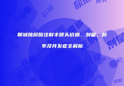 聊城玻尿酸注射丰额头价格、剂量、频率及并发症全解析