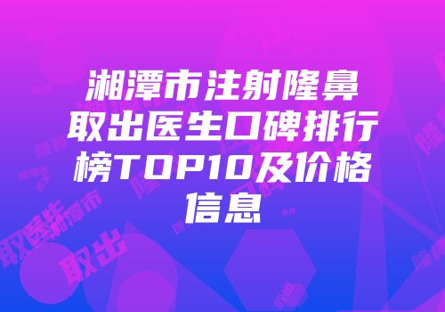 湘潭市注射隆鼻取出医生口碑排行榜TOP10及价格信息