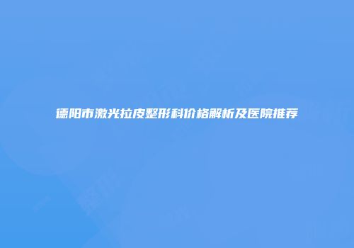 德阳市激光拉皮整形科价格解析及医院推荐