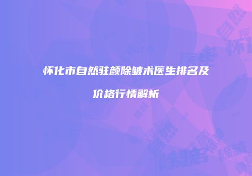 怀化市自然驻颜除皱术医生排名及价格行情解析