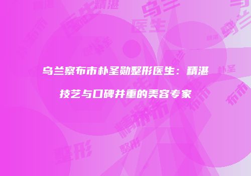 乌兰察布市朴圣勋整形医生：精湛技艺与口碑并重的美容专家