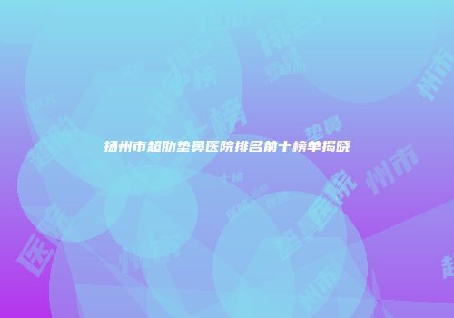 扬州市超肋垫鼻医院排名前十榜单揭晓