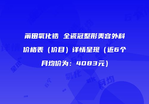 莆田氧化锆 全瓷冠整形美容外科价格表（价目）详情呈现（近6个月均价为：4083元）