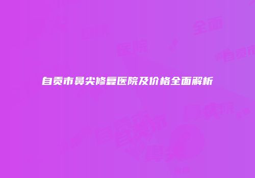 自贡市鼻尖修复医院及价格全面解析