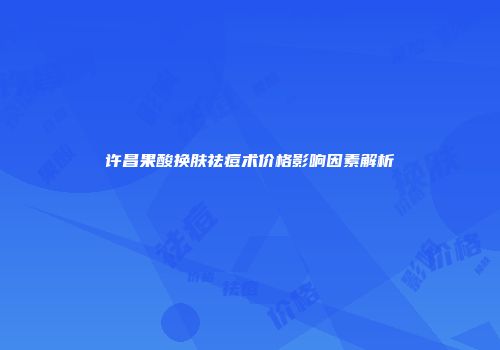 许昌果酸换肤祛痘术价格影响因素解析