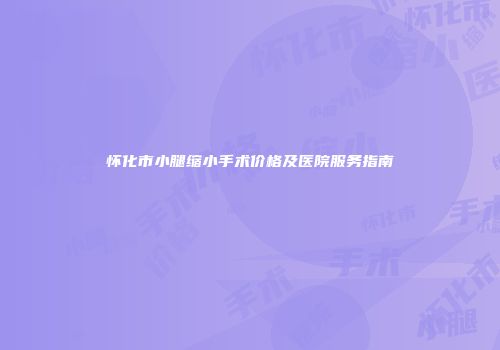 怀化市小腿缩小手术价格及医院服务指南