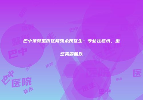 巴中依韩整形医院张永茂医生：专业祛痘坑，重塑美丽肌肤