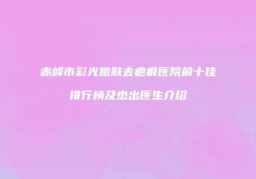赤峰市彩光嫩肤去疤痕医院前十佳排行榜及杰出医生介绍