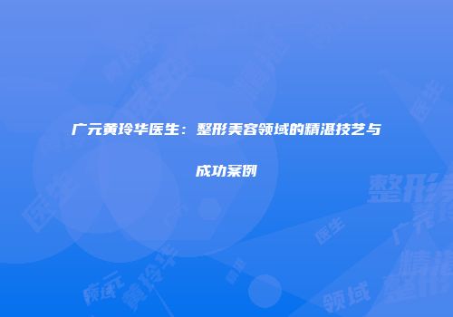 广元黄玲华医生：整形美容领域的精湛技艺与成功案例
