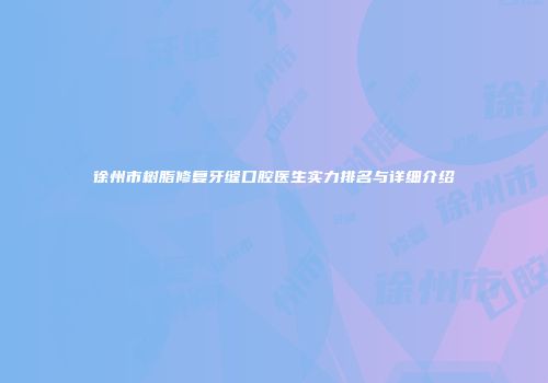 徐州市树脂修复牙缝口腔医生实力排名与详细介绍