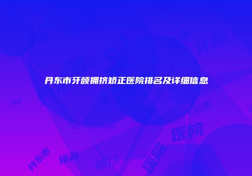 丹东市牙颌拥挤矫正医院排名及详细信息