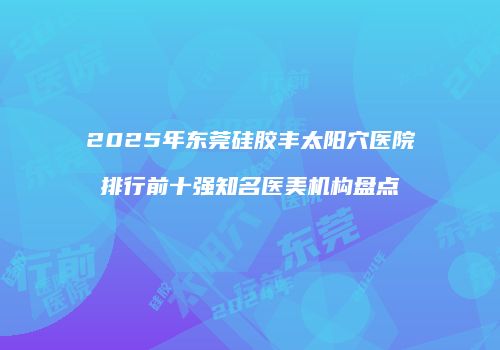 2025年东莞硅胶丰太阳穴医院排行前十强知名医美机构盘点