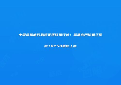 中国鼻基底凹陷矫正医院排行榜：鼻基底凹陷矫正医院TOP50重磅上新