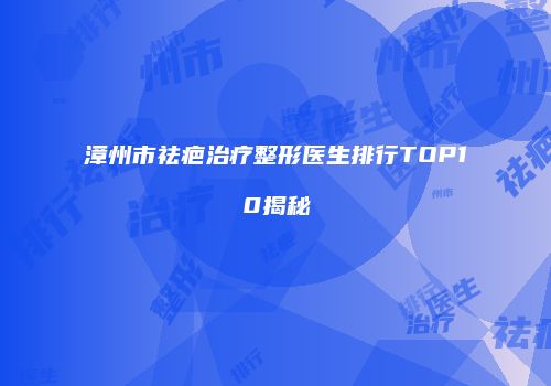 漳州市祛疤治疗整形医生排行TOP10揭秘