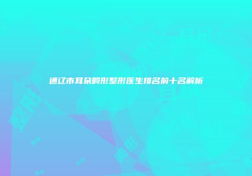 通辽市耳朵畸形整形医生排名前十名解析