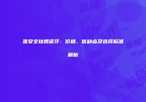 淮安全钛烤瓷牙：价格、优缺点及选择标准解析