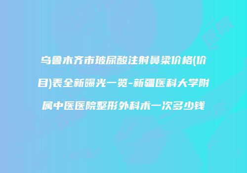 乌鲁木齐市玻尿酸注射鼻梁价格(价目)表全新曝光一览-新疆医科大学附属中医医院整形外科术一次多少钱