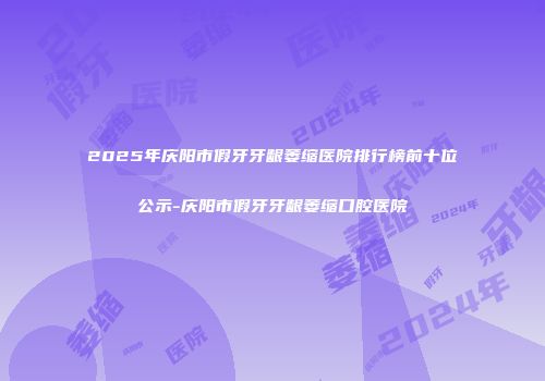 2025年庆阳市假牙牙龈萎缩医院排行榜前十位公示-庆阳市假牙牙龈萎缩口腔医院